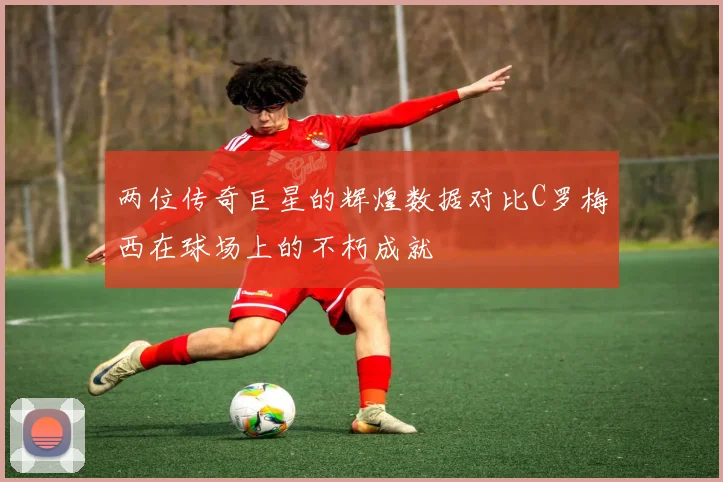 两位传奇巨星的辉煌数据对比C罗梅西在球场上的不朽成就