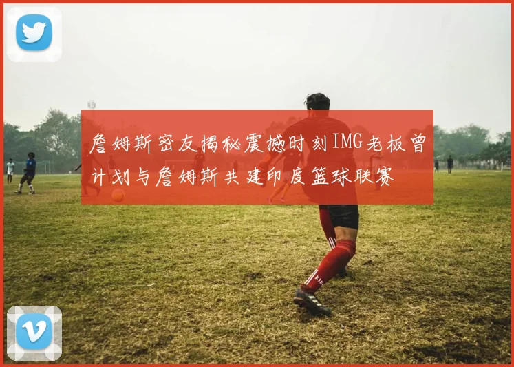 詹姆斯密友揭秘震撼时刻IMG老板曾计划与詹姆斯共建印度篮球联赛