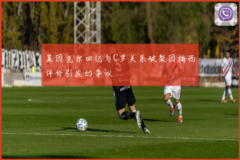 莱因克尔回忆与C罗关系破裂因梅西评价引发的争议