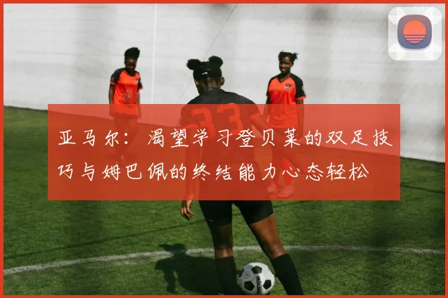 亚马尔：渴望学习登贝莱的双足技巧与姆巴佩的终结能力心态轻松