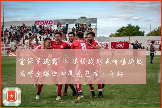 富保罗透露LBJ退役战球衣价值连城或将全球巡回展览包括上海站