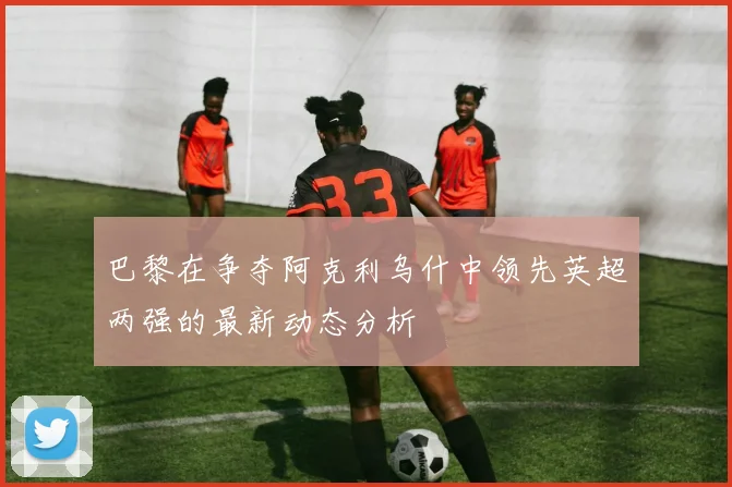 巴黎在争夺阿克利乌什中领先英超两强的最新动态分析