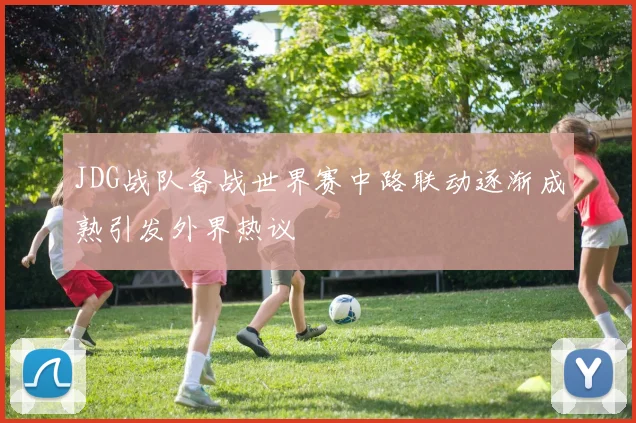 JDG战队备战世界赛中路联动逐渐成熟引发外界热议